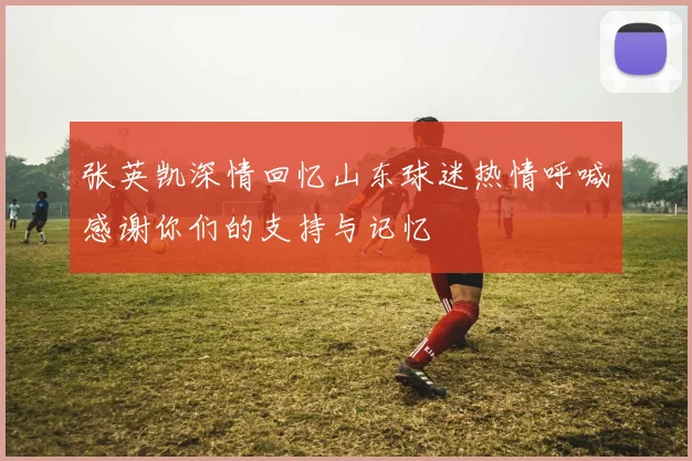 张英凯深情回忆山东球迷热情呼喊感谢你们的支持与记忆
