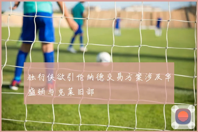 独行侠欲引伦纳德交易方案涉及华盛顿与克莱旧部
