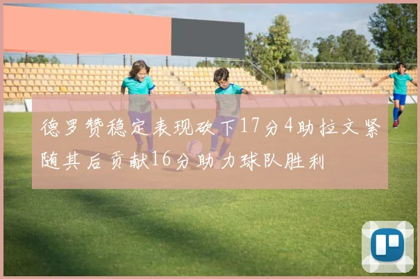 德罗赞稳定表现砍下17分4助拉文紧随其后贡献16分助力球队胜利