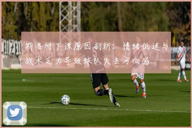 斯洛特下课原因剖析：情绪低迷与战术乏力导致球队失去方向感