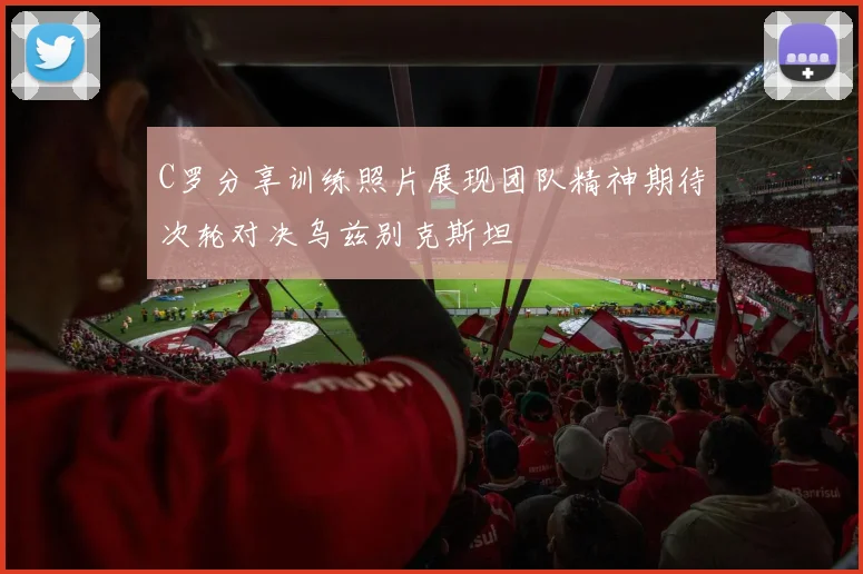 C罗分享训练照片展现团队精神期待次轮对决乌兹别克斯坦
