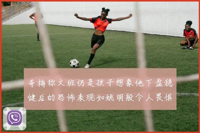夸梅称文班仍是孩子想象他下盘稳健后的恐怖表现如姚明般令人畏惧