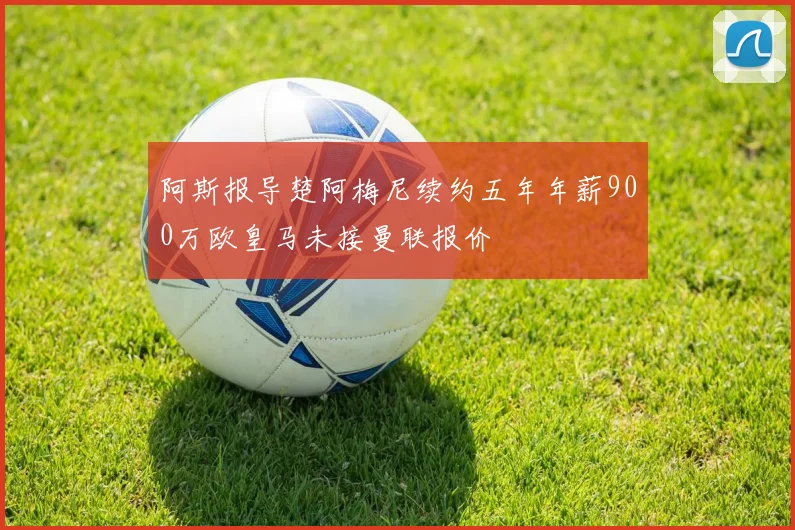 阿斯报导楚阿梅尼续约五年年薪900万欧皇马未接曼联报价