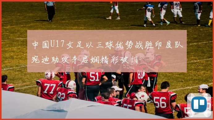 中国U17女足以三球优势战胜印度队宛迪助攻李启娴精彩破门