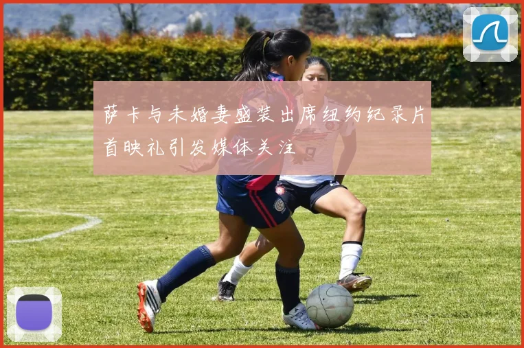 萨卡与未婚妻盛装出席纽约纪录片首映礼引发媒体关注