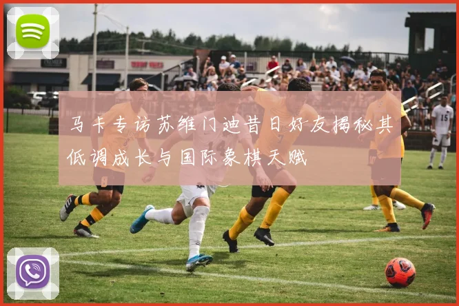 马卡专访苏维门迪昔日好友揭秘其低调成长与国际象棋天赋