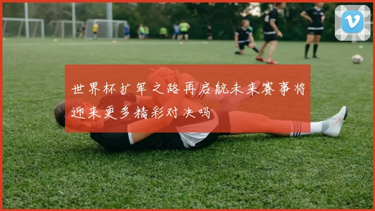 世界杯扩军之路再启航未来赛事将迎来更多精彩对决吗