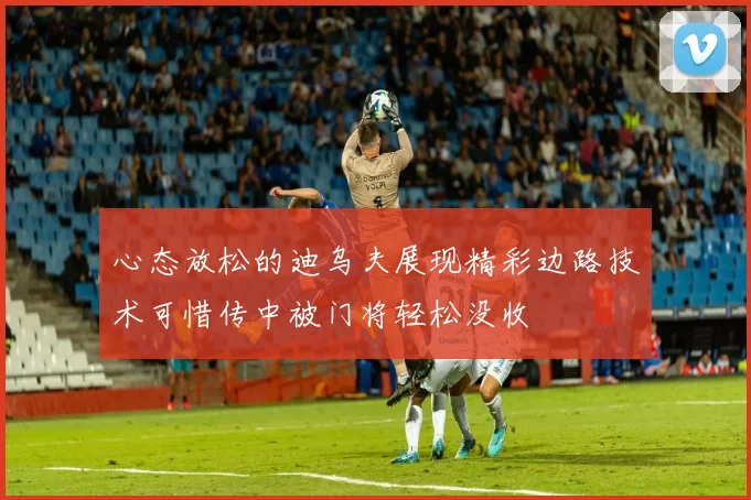 心态放松的迪乌夫展现精彩边路技术可惜传中被门将轻松没收