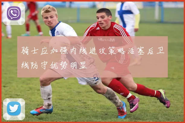 骑士应加强内线进攻策略活塞后卫线防守优势明显