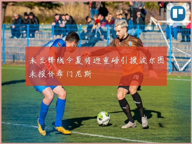 米兰锋线今夏将迎重磅引援波尔图未报价希门尼斯