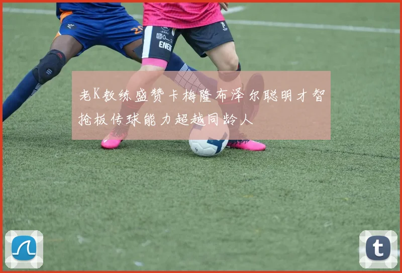 老K教练盛赞卡梅隆布泽尔聪明才智抢板传球能力超越同龄人