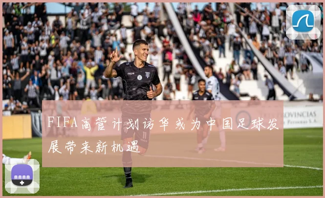 FIFA高管计划访华或为中国足球发展带来新机遇