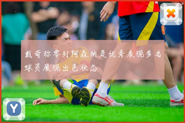 戴奇称零封阿森纳是优秀表现多名球员展现出色状态