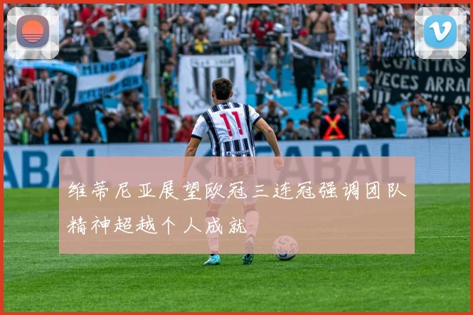 维蒂尼亚展望欧冠三连冠强调团队精神超越个人成就