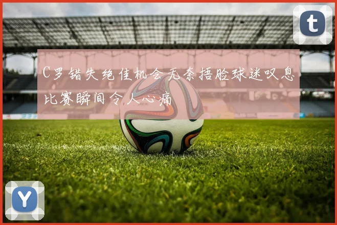 C罗错失绝佳机会无奈捂脸球迷叹息比赛瞬间令人心痛