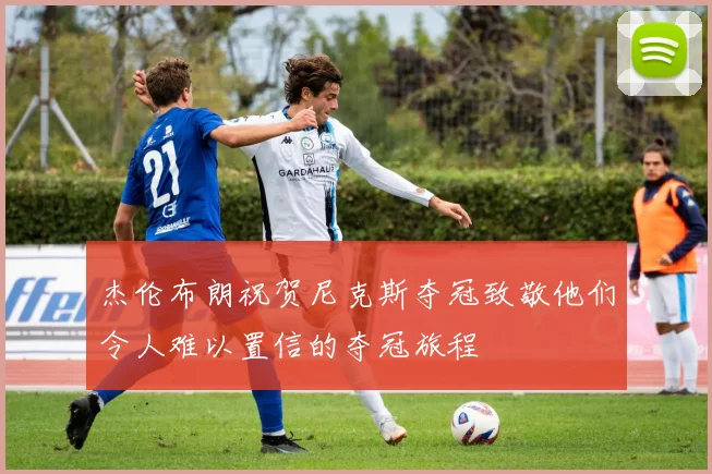 杰伦布朗祝贺尼克斯夺冠致敬他们令人难以置信的夺冠旅程