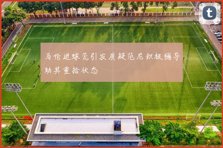 马伦进球荒引发质疑范尼积极辅导助其重拾状态